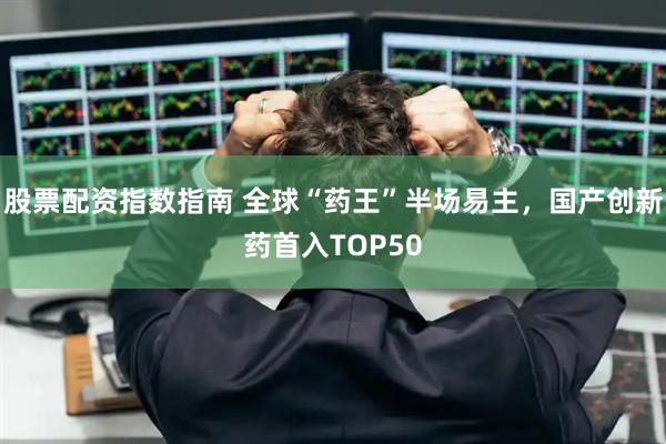 股票配资指数指南 全球“药王”半场易主，国产创新药首入TOP50