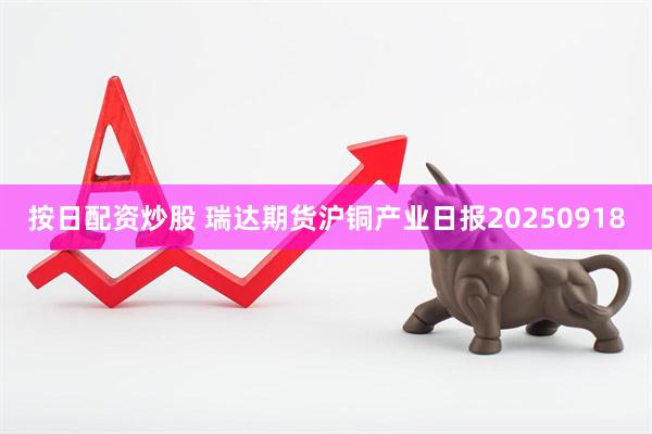 按日配资炒股 瑞达期货沪铜产业日报20250918