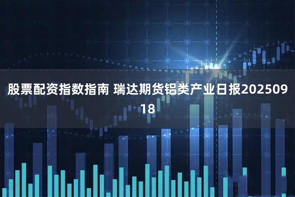 股票配资指数指南 瑞达期货铝类产业日报20250918
