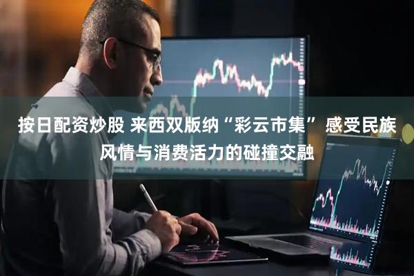 按日配资炒股 来西双版纳“彩云市集” 感受民族风情与消费活力的碰撞交融